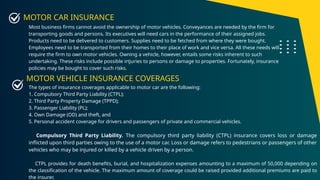 MOTOR CAR INSURANCE
Most business firms cannot avoid the ownership of motor vehicles. Conveyances are needed by the firm for
transporting goods and persons. Its executives will need cars in the performance of their assigned jobs.
Products need to be delivered to customers. Supplies need to be fetched from where they were bought.
Employees need to be transported from their homes to their place of work and vice versa. All these needs will
require the firm to own motor vehicles. Owning a vehicle, however, entails some risks inherent to such
undertaking. These risks include possible irtjuries to persons or damage to properties. Fortunately, insurance
policies may be bought to cover such risks.
The types of insurance coverages applicable to motor car are the following:
1. Compulsory Third Party Liability (CTPL);
2. Third Party Property Damage (TPPD);
3. Passenger Liability (PL);
4. Own Damage (OD) and theft, and
5. Personal accident coverage for drivers and passengers of private and commercial vehicles.
Compulsory Third Party Liability. The compulsory third party liability (CTPL) insurance covers loss or damage
inflicted upon third parties owing to the use of a motor car. Loss or damage refers to pedestrians or passengers of other
vehicles who may be injured or killed by a vehicle driven by a person.
CTPL provides for death benefits, burial, and hospitalization expenses amounting to a maximum of 50,000 depending on
the classification of the vehicle. The maximum amount of coverage could be raised provided additional premiums are paid to
the insurer.
MOTOR VEHICLE INSURANCE COVERAGES
 