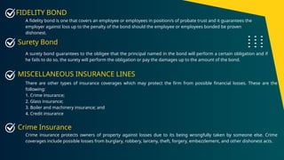 FIDELITY BOND
A fidelity bond is one that covers an employee or employees in position/s of probate trust and it guarantees the
employer against loss up to the penalty of the bond should the employee or employees bonded be proven
dishonest.
A surety bond guarantees to the obligee that the principal named in the bond will perform a certain obligation and if
he fails to do so, the surety will perform the obligation or pay the damages up to the amount of the bond.
Surety Bond
There are other types of insurance coverages which may protect the firm from possible financial losses. These are the
following:
1. Crime insurance;
2. Glass insurance;
3. Boiler and machinery insurance; and
4. Credit insurance
MISCELLANEOUS INSURANCE LINES
Crime insurance protects owners of property against losses due to its being wrongfully taken by someone else. Crime
coverages include possible losses from burglary, robbery, larceny, theft, forgery, embezzlement, and other dishonest acts.
Crime Insurance
 