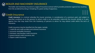 BOILER AND MACHINERY INSURANCE
The boiler and machinery insurance is a type of insurance contract which provides protection against loss resulting
from the accidental bursting or breaking of a great variety of apparatus.
Credit Insurance
Credit insurance is a contract whereby the insurer promises, in consideration of a premium paid, and subject to
specified conditions as to the persons to whom credit is to be extended, indemnify the insured, wholly or in part,
against loss that may result from the insolvency of persons to whom he may extend credit within the term of
insurance.
Credit insurance may be classified into five types, namely:
1. credit life and credit accident and sickness insurance;
2. accounts receivable insurance;
3. domestic merchandise credit insurance;
4. governmental credit insurance; and
5. export credit insurance.
 