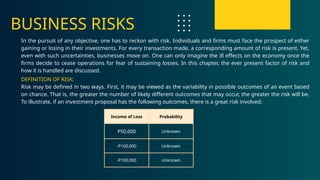 Income of Loss Probability
P50,000 Unknown
-P100,000 Unknown
-P100,000 Unknown
BUSINESS RISKS
In the pursuit of any objective, one has to reckon with risk. Individuals and firms must face the prospect of either
gaining or losing in their investments. For every transaction made, a corresponding amount of risk is present. Yet,
even with such uncertainties, businesses move on. One can only imagine the ill effects on the economy once the
firms decide to cease operations for fear of sustaining losses. In this chapter, the ever present factor of risk and
how it is handled are discussed.
DEFINITION OF RISK:
Risk may be defined in two ways. First, it may be viewed as the variability in possible outcomes of an event based
on chance. That is, the greater the number of likely different outcomes that may occur, the greater the risk will be.
To illustrate, if an investment proposal has the following outcomes, there is a great risk involved:
 