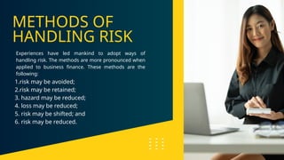 METHODS OF
HANDLING RISK
Experiences have led mankind to adopt ways of
handling risk. The methods are more pronounced when
applied to business finance. These methods are the
following:
1.risk may be avoided;
2.risk may be retained;
3. hazard may be reduced;
4. loss may be reduced;
5. risk may be shifted; and
6. risk may be reduced.
 