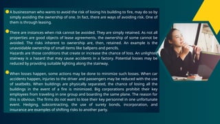 A businessman who wants to avoid the risk of losing his building to fire, may do so by
simply avoiding the ownership of one. In fact, there are ways of avoiding risk. One of
them is through leasing.
There are instances when risk cannot be avoided. They are simply retained. As not all
properties are good objects of lease agreements, the ownership of some cannot be
avoided. The risks inherent to ownership are, then, retained. An example is the
unavoidable ownership of small items like ballpens and pencils.
Hazards are those conditions that create or increase the chance of loss. An unlighted
stairway is a hazard that may cause accidents in a factory. Potential losses may be
reduced by providing suitable lighting along the stairway.
When losses happen, some actions may be done to minimize such losses. When car
accidents happen, injuries to the driver and passengers may be reduced with the use
of seatbelts. When buildings are physically separated, the chance of losing all the
buildings in the event of a fire is minimized. Big corporations prohibit their key
employees from traveling in one group and boarding the same plane. The reason for
this is obvious. The firms do not want to lose their key personnel in one unfortunate
event. Hedging, subcontracting, the use of surety bonds, incorporation, and
insurance are examples of shifting risks to another party.
 