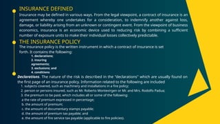 INSURANCE DEFINED
Insurance may be defined in various ways. From the legal viewpoint, a contract of insurance is an
agreement whereby one undertakes for a consideration, to indemnify another against loss,
damage, or liability arising from an unknown or contingent event. From the viewpoint of business
economics, insurance is an economic device used to reducing risk by combining a sufficient
number of exposure units to make their individual losses collectively predictable.
THE INSURANCE POLICY
The insurance policy is the written instrument in which a contract of insurance is set
forth. It contains the following:
Declarations. The nature of the risk is described in the "declarations" which are usually found on
the first page of an insurance policy. Information related to the following are included
1. declarations;
2. insuring
agreements;
3. exclusions; and
4. conditions
1. subjects covered, such as machinery and installations in a fire policy;
2. person or persons insured, such as Mr. Roberto Montevirgen or Mr. and Mrs. Rodolfo Padua;
3. the premium to be paid, which includes all or some of the following:
a the rate of premium expressed in percentage;
b. the amount of premium;
c. the amount of documentary stamps payable;
d. the amount of premium tax payable; and
e. the amount of fire service tax payable (applicable to fire policies).
 