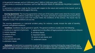 4. the period of coverage, such as 12:00 noon, June 7, 2005 to 12:00 noon, June 7, 2006;
5. policy limits or amounts of insurance, such as ONE MILLION PESOS (P1,000,000.00) PHILIPPINE CURRENCY;
and
6. warranties or promises made by the insured with respect to the nature and control of the hazard, such as
Non-Hazardous Chemists and Druggists Warranty.
Insuring Agreements. The insuring agreements is that part of the policy which states what the insurer agrees
to do and the major conditions under which it agrees. The insurer promises to compensate the insured if a loss
under the insured peril occurs and if the insured meets the conditions of the contract. The insurer has no
obligation to pay if the conditions are not met.
The insuring agreements in a personal accident policy, for instance, usually include the table of benefits,
provisos, and general conditions.
Conditions. Conditions may be general or specific. The general conditions usually cover the following:
1. conditions or payment of premium;
2. notices required;
3. evidence of loss;
4. cancellation;
5. short-period rate scale;
6. arbitration clause;
Exclusions. An exclusion is a provision or part of the insurance contract limiting the scope of Death and
disablement due to war and invasion, for example, are excluded in the risks covered by a personal accident
policy.coverage. Exclusions comprise certain causes and conditions listed in the policy which are not covered.
7. agreement on the effect of legal provision on extra-ordinary inflation;
8. omnibus clause;
9. important notice;
10. action or suit clause; and
11. settlement clause.
 