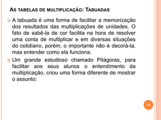 AS TABELAS DE MULTIPLICAÇÃO: TABUADAS 
 A tabuada é uma forma de facilitar a memorização 
dos resultados das multiplicações de unidades. O 
fato de sabê-la de cor facilita na hora de resolver 
uma conta de multiplicar e em diversas situações 
do cotidiano, porém, o importante não é decorá-la, 
mas entender como ela funciona. 
 Um grande estudioso chamado Pitágoras, para 
facilitar aos seus alunos o entendimento da 
multiplicação, criou uma forma diferente de mostrar 
o assunto: 
14 
 