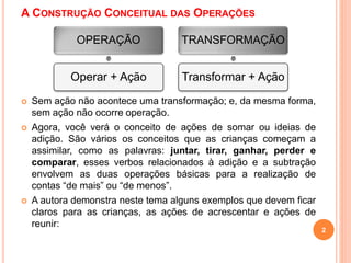 A CONSTRUÇÃO CONCEITUAL DAS OPERAÇÕES 
OPERAÇÃO 
Operar + Ação 
TRANSFORMAÇÃO 
Transformar + Ação 
 Sem ação não acontece uma transformação; e, da mesma forma, 
sem ação não ocorre operação. 
 Agora, você verá o conceito de ações de somar ou ideias de 
adição. São vários os conceitos que as crianças começam a 
assimilar, como as palavras: juntar, tirar, ganhar, perder e 
comparar, esses verbos relacionados à adição e a subtração 
envolvem as duas operações básicas para a realização de 
contas “de mais” ou “de menos”. 
 A autora demonstra neste tema alguns exemplos que devem ficar 
claros para as crianças, as ações de acrescentar e ações de 
reunir: 
2 
 