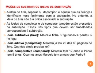 AÇÕES DE SUBTRAIR OU IDEIAS DE SUBTRAÇÃO 
 A ideia de tirar, separar ou decompor, é aquela que as crianças 
identificam mais facilmente com a subtração. No entanto, a 
ideia de tirar não é a única associada à subtração. 
 As ideias de completar e de comparar também estão presentes 
na subtração. Esses três tipos que devem ser trabalhados 
correspondem à subtração. 
 Ideia subtrativa (tirar): Marcelo tinha 8 figurinhas e perdeu 5 
4 
no jogo. 
 Ideia aditiva (completar): Marcelo já leu 20 das 80 páginas do 
livro. Quantas ainda precisa ler? 
 Ideia comparativa (comparar): Marcelo tem 12 anos e Pedro 
tem 9 anos. Quantos anos Marcelo tem a mais que Pedro? 
 
