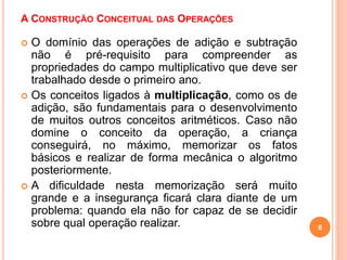 A CONSTRUÇÃO CONCEITUAL DAS OPERAÇÕES 
 O domínio das operações de adição e subtração 
não é pré-requisito para compreender as 
propriedades do campo multiplicativo que deve ser 
trabalhado desde o primeiro ano. 
 Os conceitos ligados à multiplicação, como os de 
adição, são fundamentais para o desenvolvimento 
de muitos outros conceitos aritméticos. Caso não 
domine o conceito da operação, a criança 
conseguirá, no máximo, memorizar os fatos 
básicos e realizar de forma mecânica o algoritmo 
posteriormente. 
 A dificuldade nesta memorização será muito 
grande e a insegurança ficará clara diante de um 
problema: quando ela não for capaz de se decidir 
sobre qual operação realizar. 6 
 
