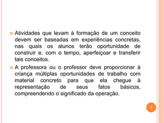  Atividades que levam à formação de um conceito 
devem ser baseadas em experiências concretas, 
nas quais os alunos terão oportunidade de 
construir e, com o tempo, aperfeiçoar e transferir 
tais conceitos. 
 A professora ou o professor deve proporcionar à 
criança múltiplas oportunidades de trabalho com 
material concreto para que ela chegue à 
representação de seus fatos básicos, 
compreendendo o significado da operação. 
7 
 