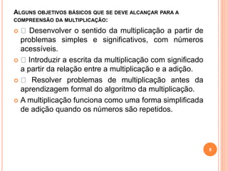 ALGUNS OBJETIVOS BÁSICOS QUE SE DEVE ALCANÇAR PARA A 
COMPREENSÃO DA MULTIPLICAÇÃO: 
 Desenvolver o sentido da multiplicação a partir de 
problemas simples e significativos, com números 
acessíveis. 
 Introduzir a escrita da multiplicação com significado 
a partir da relação entre a multiplicação e a adição. 
 Resolver problemas de multiplicação antes da 
aprendizagem formal do algoritmo da multiplicação. 
 A multiplicação funciona como uma forma simplificada 
de adição quando os números são repetidos. 
8 
 