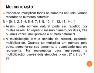 MULTIPLICAÇÃO 
 Podem-se multiplicar todos os números naturais. Vamos 
recordar os números naturais: 
N = {0, 1, 2, 3, 4, 5, 6, 7, 8, 9, 10, 11, 12, 13, 14,...} 
 Assim, cada número natural pode ser repetido por 
muitas vezes. Ao repetir o mesmo número por duas, três 
ou mais vezes, multiplica-se o número natural N. 
 A multiplicação tem o sentido de crescer, expandir, 
multiplicar-se. Quando se multiplica um número pelo 
outro, aumenta-se seu tamanho, a quantidade que ele 
representa. Na matemática para representar a 
multiplicação, usa-se dois símbolos: x ou . (7 x 2 ou 7 . 
2). 
9 
 