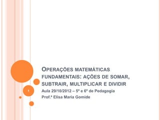 OPERAÇÕES MATEMÁTICAS 
FUNDAMENTAIS: AÇÕES DE SOMAR, 
SUBTRAIR, MULTIPLICAR E DIVIDIR 
Aula 29/10/2012 – 5º e 6º de Pedagogia 
Prof.ª Elisa Maria Gomide 
1 
 