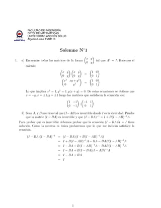 FACULTAD DE INGENIERÍA
DPTO. DE MATEMÁTICAS
UNIVERSIDAD ANDRÉS BELLO
Álgebra Lineal FMM110

Solemne N◦1
1.

a) Encuentre todas las matrices de la forma

x y
0 y

tal que A2 = I. Hacemos el

cálculo:
x y
0 y

x y
0 y

=

1 0
0 1

x2 xy + y 2
0
y2

=

1 0
0 1

Lo que implica x2 = 1, y 2 = 1, y(x + y) = 0. De estas ecuaciones se obtiene que
x = −y, x = ±1, y = ±1 luego las matrices que satisfacen la ecuación son:
1 −1
−1 1
;
0 −1
0 1
b) Sean A, y B matrices tal que (I −AB) es invertible donde I es la identidad. Pruebe
que la matriz (I − BA) es invertible y que (I − BA)−1 = I + B(I − AB)−1 A.
Para probar que es invertible debemos probar que la ecuación (I − BA)X = I tiene
solución. Como la onversa es única probaremos que lo que me indican satisface la
ecuación.
(I − BA)(I − BA)−1 =
=
=
=
=
=

(I − BA)(I + B(I − AB)−1 A)
I + B(I − AB)−1 A − BA − BAB(I − AB)−1 A
I − BA + B(I − AB)−1 A − BAB(I − AB)−1 A
I − BA + B(I − BA)(I − AB)−1 A
I − BA + BA
I

1

 