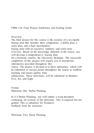 FMM 114: Final Project Guidelines and Grading Guide
Overview
The final project for this course is the creation of a six-month
buying plan that includes three components: a dollar plan, a
stock plan, and a final merchandise-
buying plan with an executive summary and retail store
overview. Based on the knowledge obtained in the course, you
will develop a comprehensive buying plan
for a fictitious retailer, the University Boutique. The successful
completion of this project will require you to incorporate
information provided throughout this
course. The project is divided in to three milestones, which will
be submitted at various points throughout the course to scaffold
learning and ensure quality final
submissions. These milestones will be submitted in Modules
Five, Six, and Eight.
Format
Milestone One: Dollar Planning
In 5-2 Dollar Planning, you will submit a word document
containing all sections of the milestone. This is required but not
graded. This is submitted for formative
feedback from the instructor.
Milestone Two: Stock Planning
 
