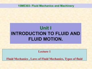 Unit I
INTRODUCTION TO FLUID AND
FLUID MOTION.
15ME303- Fluid Mechanics and Machinery
Lecture 1
Fluid Mechanics , Laws of Fluid Mechanics, Types of fluid
 