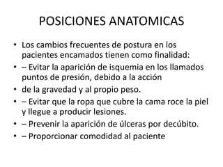 POSICIONES ANATOMICAS 
• Los cambios frecuentes de postura en los 
pacientes encamados tienen como finalidad: 
• – Evitar la aparición de isquemia en los llamados 
puntos de presión, debido a la acción 
• de la gravedad y al propio peso. 
• – Evitar que la ropa que cubre la cama roce la piel 
y llegue a producir lesiones. 
• – Prevenir la aparición de úlceras por decúbito. 
• – Proporcionar comodidad al paciente 
 