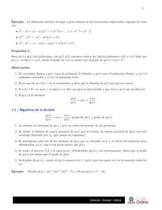 Ejemplo. La denición anterior da lugar a gran número de factorizaciones importantes, algunas de estas
son:
xn − an = (x − a) xn−1 + xn−2a + . . . + x · an−2 + an−1

x2n − a2n = (xn − an)(xn + an)
x8 − a8 = (x − a)(x + a)(x2 + a2)(x4 + a4).
Propiedad 3
Sean p(x) y q(x) dos polinomios, con q(x) 6= 0, entonces existen dos únicos polinomios s(x) y r(x) tales que
p(x) = s(x)q(x) + r(x), donde el grado de r(x) es menor que el grado de q(x) ó r(x) = 0.
Observación:
1. Es costumbre llamar a p(x) como el polinomio dividiendo, a q(x) como el polinomio divisor, a s(x) el
polinomio cuociente y a r(x) el polinomio resto.
2. Si en caso de ser r(x) = 0, se acostumbra a decir que la división de p(x) por q(x) es exacta.
3. Si r(x) = 0 =⇒ p(x) = s(x)q(x) y se dice que p(x) es factorizable y que s(x) y q(x) son sus factores.
4. Si q(x) 6= 0, entonces
p(x)
q(x)
= s(x) +
r(x)
q(x)
1.1.- Algoritmo de la división
p(x)
q(x)
= s(x) +
r(x)
q(x)
, (grado de p(x) ≥ grado de q(x)).
1. Se ordenan los términos de p(x) y q(x) en orden decreciente de sus potencias.
2. Se divide el término de mayor potencia de p(x) por el término de mayor potencia de q(x), sea este
resultado denotado por αx (que puede ser constante).
3. Se multiplican cada uno de los términos de q(x), por αx obtenido en 2, y se restan del polinomio p(x)
obteniéndose p1(x), que es un grado menor que p(x).
4. Se repite el proceso (1,2 y 3) para p1(x), obteniéndose p2(x) y así sucesivamente, hasta que el grado
de pi(x) sea menor que el grado de q(x).
5. Si el grado de pi(x)  grado de q(x) entonces r(x) = pi(x), por otra parte s(x) es la suma de todos los
αx.
Ejemplo . Dividir p(x) = 2x4 + 6x3 + 6x2 − 7x + 10 por q(x) = x2 − 2x.
2
 