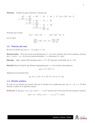 Solución. Usando los pasos anteriores, tenemos que:
2x4 − 6x3 + 6x2 − 7x + 10 ÷ x2 − 2x = 2x2 − 4x − 2
− 2x4 + 2x3
− 4x3 + 6x2 − 7x + 10
+ 4x3 − 8x2
− 2x2 − 7x + 10
+ 2x2 − 4x
− 11x 10
Notemos que de aquí:
r(x) = −11x + 10 ; s(x) = 2x2
− 4x − 2
por lo tanto,
p(x)
q(x)
= 2x2
− 4x − 2 +
−11x + 10
x2 − 2
1.2.- Teorema del resto
El resto de dividir p(x) por (x − α) es p(α), α ∈ R.
Demostración. Note que el resto de la división por (x−α) es una constante. Sea A esta constante, entonces
p(x) = s(x)(x − α) + A en esta ecuación haciendo x = α obtenemos A = p(α).
Ejemplo. ¾Qué número debe agregarsea p(x) = x3 + 2x2 para que sea divisible por (x + 4)?
Solución: Sea k el número que debemos agregar para que x + 4 sea un factor del polinomio.
p(x) = x3
+ 2x2
+ k
Aplicando el teorema del resto :
p(−4) = (−4)3
+ 2 · (−4)2
+ k = 0 =⇒ k = 32
1.3.- División sintética
Se trata de un método que permite efectuar la división de un polinomio p(x) por (x − α), α ∈ R. Este
método se dene de la siguiente manera:
Denición 1: Sea p(x) = a0 + a1x + a2x2 + . . . + anxn entonces por el teorema del resto podemos expresar:
p(x) = (x − α)(c0 + c1x + . . . + cn−1xn−1
) + p(α)
3
 