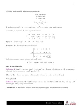 De donde, por igualdadde polinomios obtenemos que:
p(α) = a0 + αc0
c0 = a1 + αc1
c1 = a2 + αc2
. . .
cn−2 = an−1 + αcn−1
cn−1 = an
de aquí note que p(α) = a0 + αc0 = a0 + a1α + a2α2 + . . . + anαn como era de esperar.
Lo anterior, se representa de forma esquemática como:
an an−1 an−2 . . . a2 a1 a0
α αcn−1 αcn−2 . . . αc2 αc1 αc0
an cn−2 cn−3 . . . c1 c0 p(α)
Ejemplo. Dividir p(x) = 4x5 − 3x4 − 5x3 + 2 por x + 1
Solución: Por división sintética, tenemos que:
4 −3 −5 0 0 2
−1 −4 7 −2 2 −2
4 −7 2 −2 2 0
La división es exacta pues el resto es cero, por lo tanto:
p(x) = (x + 1)(4x4
− 7x3
+ 2x2
− 2x + 2)
Raíz de un polinomio
Denición 2: Sea p(x) = a0 + a1x + a2x2 + . . . + anxn, ai ∈ R, an 6= 0. Se dice que α ∈ R es una raíz del
polinomio p(x) siempre que se cumple que p(α) = 0.
Observación: Si α es una raíz del polinomio p(x) entonces (x − α) es un factor de p(x).
Multiplicidad
Denición 3: Sea α una raíz de p(x). Se dice que α es una raíz de multiplicidad k, k ∈ N si y solo si (x−α)k
divide a p(x) pero (x − α)k+1 no lo divide.
Observación 2: La división sintética es un buen argumento para encontrar raíces con cierto g
4
 