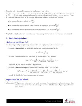 Relación entre los coecientes de un polinomio y sus raíces
Sea p(x) = a0 + a1x + a2x2 + . . . + anxn un polinomio de grado n (an 6= 0) con coecientes reales y sean
α1 , α2 , . . . , αn sus raíces, no necesariamente distintas de la factorización p(x) = an(x−α1)(x−α2) . . . (x−
αn) al igualar los coecientes de las distintas potencias se obtienen las siguientes fórmulas:
La suma de las raíces es igual a −
an−1
an
.
La suma de los productos de la raíces tomadas de dos en dos es igual a
an−2
an
.
La suma de los productos de las raíces tomadas de tres en tres es igual a
an−3
an
.
Propiedad. Todo polinomio con coecientes reales y de grado impar tiene por lo menos una raíz real.
2.- Fracciones parciales
¾Qué es una fracción parcial?
Una fracción parcial para aplicarla y darle solución está sujeta a casos, los mismo que son:
1. Cuando el denominar de la fracción es de primer grado y no está repetido:
ax + b =⇒
A
ax + b
2. Cuando el denominador de la fracción es de primer grado y está repetido:
(ax + b)k
=
A
ax + b
+
B
(ax + b)2
+
C
(ax + b)3
+ . . .
en donde A, B, C son el contenido a determinarse.
3. Cuando el denominador de la fracción es de segundo grado y está repetido:
(ax2
+ bx + c)k
→
Ax + B
(ax2 + bx + c)
+
Cx + D
(ax2 + bx + c)2
+
Ex + F
(ax2 + bx + c)3
+ . . . ;
donde A, B, C, D, E, F son constantes a determinarse.
Explicación de los casos
primer caso Si el grado del numerador es un grado menor que el denominador, conviene expresar el deno-
minador como un producto de factores, por lo que se debe factorizar. Aquí se puede hacer uso
de la tabla 1.
5
 