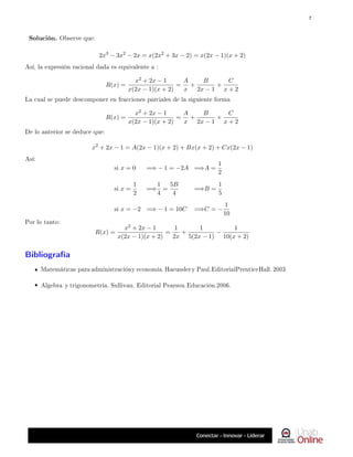 2x3
− 3x2
− 2x = x(2x2
+ 3x − 2) = x(2x − 1)(x + 2)
Así, la expresión racional dada es equivalente a :
R(x) =
x2 + 2x − 1
x(2x − 1)(x + 2)
=
A
x
+
B
2x − 1
+
C
x + 2
La cual se puede descomponer en fracciones parciales de la siguiente forma
R(x) =
x2 + 2x − 1
x(2x − 1)(x + 2)
=
A
x
+
B
2x − 1
+
C
x + 2
De lo anterior se deduce que:
x2
+ 2x − 1 = A(2x − 1)(x + 2) + Bx(x + 2) + Cx(2x − 1)
Así:
si x = 0 =⇒ − 1 = −2A =⇒A =
1
2
si x =
1
2
=⇒
1
4
=
5B
4
=⇒B =
1
5
si x = −2 =⇒ − 1 = 10C =⇒C = −
1
10
Por lo tanto:
R(x) =
x2 + 2x − 1
x(2x − 1)(x + 2)
=
1
2x
+
1
5(2x − 1)
−
1
10(x + 2)
Bibliografía
Matemáticas para administracióny economía. Haeussler y Paul.EditorialPrenticeHall. 2003
Algebra y trigonometría. Sullivan. Editorial Pearson.Educación.2006.
Solución. Observe que:
7
 