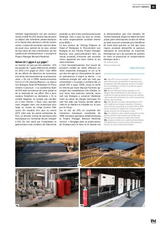 refroidir régulièrement l’air des serveurs
rooms.A cette fin,EVS récolte l’eau de pluie
au départ des ombrières photovoltaïques
et la stocke dans plusieurs citernes souter-
raines.« L’ajout de nouvelles citernes d’eau
de pluie nous permet de ne plus utiliser
du tout d’eau de ville à destination de nos
systèmes de refroidissement  »,souligne le
Project Manager Bernard Maréchal.
Baisse de 7 gigas à 4,5 gigas !
Le résultat ne s’est pas fait attendre : EVS
est passée de 7 gigas d’électricité achetée
en 2016 à 4,5 gigas en 2021 ! Soit l’effet
de ses efforts de réduction de consomma-
tion et de l’accroissement de sa production
verte. «  On est à 100% d’autoconsomma-
tion et à 12% d’autosuffisance » se réjouit
Loïc Bologne, Head Of Workplace & Procu-
rement. Il poursuit : « La Leadership Team
de EVS était convaincue de notre projet et
de la nécessité de cet effort. Elle a donc
soutenu fortement sa réalisation ». Et la
société liégeoise ne compte pas s’arrêter
en si bon chemin. «  Nous nous sommes
aussi engagés dans une dynamique plus
large au niveau du Liège Science Park
voisin. On voudrait d’ici plus ou moins
2025 créer avec les autres entreprises du
Parc, un énorme champ de panneaux pho-
tovoltaïque sur l’immense terrain mitoyen
à EVS. On n’en serait pas l’installateur et
gestionnaire mais acheteur de l’électricité
produite, au sein d’une communauté locale
d’énergie. Cela a aussi du sens au niveau
de notre responsabilité sociétale d’entre-
prise (RSE) ».
Le duo porteur de l’Energy Program, le
Head of Workplace & Procurement Loïc
Bologne et son Facility Project Manager
Bernard, sont particulièrement fiers du
travail accompli, d’incarner une nouvelle
vision, appréciée par leurs clients et les
team members.
«  C’est l’accomplissement d’un travail de
plusieurs années de réelle réflexion sur
notre empreinte écologique et sur la fa-
çon don ton agit sur l’écosystème. En ayant
en permanence à l’esprit la devise  : «  la
meilleure énergie est celle qui n’est pas
consommée ». Le projet a vraiment été un
projet EVS à quasi 100%, conçu et porté
en interne par toute l’équipe Facilities qui
compte des compétences très élevées. Le
seul know how extérieur sollicité, recon-
naît Loïc Bologne, a concerné l’établisse-
ment du cahier de charges technique. On
s’est fait aider par Eliosys, société spécia-
lisée en la matière et installée sur le cam-
pus le l’ULg.»
Sur le toit de EVS, en surplomb des
immenses mosaïques constituées de
2000 nouveaux panneaux photovoltaïques,
le Project Manager Bernard Maréchal
conclut : « S’engager dans un projet autour
de l’énergie pour le futur et le réaliser est
la démonstration que c’est faisable. On
montre l’exemple.Depuis le début de notre
projet, plein d’entreprises locales et même
au-delà nous ont contactés pour bénéficier
de notre best practice. Le fait que nous
l’ayons accompli démystifie le parcours
nécessaire et conscientise un maximum
d’entreprises qu’il est possible de prendre
en main sa production et consommation
d’énergie verte ».
Par Fernand Letist
Photos Fernand Letist
https://evs.com/
01. Chez EVS, une seule énergie : l’électricité. En
partie fournie par ses bataillons de panneaux pho-
tovoltaïques. Des 600 panneaux couvrant sa toiture
dès son installation en 2015, la société est passée
aujourd’hui à 2300 !
02. Bernard Maréchal, Project manager et Loïc
Bologne Head of Workplace & Procurement sous
l’ombrière du parking équipé de bornes de recharge.
L’électricité vient directement du millier de panneaux
solaires juste au-dessus.
03. Pour étendre sa surface photovoltaïque, EVS a
mis à profit tous les espaces possibles. L’immense
talus à l’arrière du parking en accueille 600 et 1000
autres recouvrent le carport d’un nouveau parking
équipé de bornes de recharge pour autos
04. Les collecteurs d’eau chaude (à gauche) et d’eau
glacée (à droite). Cette dernière est utilisée pour
refroidir par brumisation les salles des serveurs.
05. Quelques onduleurs du système photovoltaïque.
Ils transforment le courant continu des panneaux
solaires en courant alternatif utilisable.
03
04 05
19
FACILITY AWARDS
 