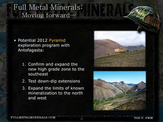 Full Metal Minerals:
  Moving forward…
Pending Results


• Potential 2012 Pyramid
  exploration program with
  Antofagasta:


   1. Confirm and expand the
      new high grade zone to the
      southeast
   2. Test down-dip extensions
   3. Expand the limits of known
      mineralization to the north
      and west




                                 17
 
