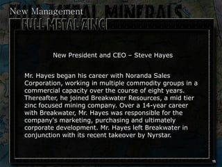 New Management



          New President and CEO – Steve Hayes


  Mr. Hayes began his career with Noranda Sales
  Corporation, working in multiple commodity groups in a
  commercial capacity over the course of eight years.
  Thereafter, he joined Breakwater Resources, a mid tier
  zinc focused mining company. Over a 14-year career
  with Breakwater, Mr. Hayes was responsible for the
  company's marketing, purchasing and ultimately
  corporate development. Mr. Hayes left Breakwater in
  conjunction with its recent takeover by Nyrstar.



                                                           15
 