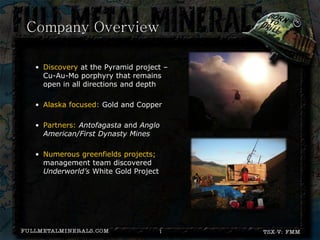 Company Overview

 • Discovery at the Pyramid project –
   Cu-Au-Mo porphyry that remains
   open in all directions and depth

 • Alaska focused: Gold and Copper

 • Partners: Antofagasta and Anglo
   American/First Dynasty Mines

 • Numerous greenfields projects;
   management team discovered
   Underworld’s White Gold Project




                                     1
 