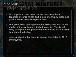Zinc Market

 • Zinc supply is constrained in the near-term by a
   depletion of large mines and a lack of similarly-sized and
   quality mines ready to replace them.

 • New production coming on-line is associated with much
   smaller mines with more limited mine life. This is not
   likely to improve the production efficiencies of an already
   fragmented industry.

 • Mine supply-side bottlenecks appear inevitable in 2015
   and beyond.




                                                                 19
 