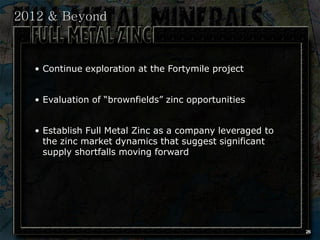 2012 & Beyond



  • Continue exploration at the Fortymile project


  • Evaluation of “brownfields” zinc opportunities


  • Establish Full Metal Zinc as a company leveraged to
    the zinc market dynamics that suggest significant
    supply shortfalls moving forward




                                                          26
 