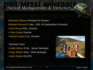 Senior Management & Directors

• Michael Williams President & Director
• Robert McLeod P. Geo., CEO, VP Exploration & Director
• Carl Hering PhD., Director
• Tony Cange Director
• Darryl Cardey C.A., Director


Technical Team
• Jodie Gibson M.Sc. Senior Geologist
• Joey Wilkins B.Sc. Chief Geologist
• Cale Moodie CA CFO




                                       3
 