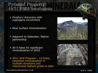 Pyramid Property:
49/51 FMM/Antofagasta

• Porphyry discovery with
  supergene enrichment


• Near surface mineralization


• Adjacent to tidewater, Native
  partnership


• All 5 holes hit significant
  mineralization in 2010


• 2011 Drill Program – 12 holes,
  extended mineralization in
  multiple directions and
  intersected highest grade to date
                                7
 