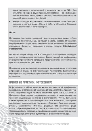 МЕТОДИЧЕСКИЕ МАТЕРИАЛЫ ПРОЕКТА
«РАЗВИТИЕ НАВЫКОВ ТРУДОУСТРОЙСТВА СТУДЕНТОВ ПРОФЕССИОНАЛЬНЫХ УЧИЛИЩ И КОЛЛЕДЖЕЙ»36
всем листовки с  информацией о  важности теста на  ВИЧ, был
объявлен конкурс с двумя призовыми местами — за наибольшее
число значков (1 место, приз — рюкзак), за наибольшее число на-
клеек (2 место, приз — футболка);
•	 концерт в поддержку акции — после исполнения песен было рас-
сказано о слогане акции «Начни с себя» и объявлена благодар-
ность волонтерам и организаторам.
Итоги:
Посетитель фестиваля, занявший 1 место за участие в акции, собрал
19 значков; посетительница, занявшая 2 место, собрала 69 наклеек.
Мероприятиями акции было охвачено более половины посетителей
фестиваля. Фотоотчет размещен в  группе проекта: http://vk.com/
startkolomna.
По итогам акции Фонду «ФОКУС–МЕДИА» была вручена благодар-
ность от  организаторов фестиваля. Более подробная информация
об акции и проекте была запрошена представителем местной газеты,
присутствовавшим на фестивале.
Принявшие участие волонтеры получили реальный опыт подготовки
и проведения акции. По окончании акции 7 активистам были вручены
сертификаты, подтверждающие их волонтерский статус и социальную
активность.
ПРИМЕР ИЗ ПРАКТИКИ: ФОТОКОНКУРС
В фотоконкурсе «Один день из  жизни человека моей профессии»,
проводимом в Коломне c 20 марта по 20 апреля 2013 г., приняли уча-
стие 7 творческих групп из числа участников проекта в 2012–2013 г. г.
На конкурс были поданы следующие фотопроекты (тематические фо-
тосессии, содержащие не  менее 9 фотографий): «Чтобы быть хоро-
шим ветеринаром, достаточно просто любить животных», «Историче-
ский момент приготовления пастилы», «Электрик. Весь мир в наших
руках!», «Магия вкуса», «Кто мы? Продавцы! Чего мы хотим? Прода-
вать!», «Бухгалтером быть не так уж и скучно!» и «Холодная весна».
Фотосессии были посвящены профессиям повара, кондитера, ветери-
нара, продавца, электрика, бухгалтера и дизайнера интерьера.
 