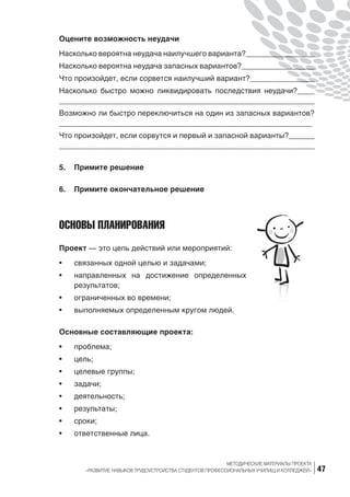 47
МЕТОДИЧЕСКИЕ МАТЕРИАЛЫ ПРОЕКТА
«РАЗВИТИЕ НАВЫКОВ ТРУДОУСТРОЙСТВА СТУДЕНТОВ ПРОФЕССИОНАЛЬНЫХ УЧИЛИЩ И КОЛЛЕДЖЕЙ»
Оцените возможность неудачи
Насколько вероятна неудача наилучшего варианта?________________
Насколько вероятна неудача запасных вариантов?_________________
Что произойдет, если сорвется наилучший вариант?_______________
Насколько быстро можно ликвидировать последствия неудачи?____
__________________________________________________________
Возможно ли быстро переключиться на один из запасных вариантов?
___________________________________________________________
Что произойдет, если сорвутся и первый и запасной варианты?______
___________________________________________________________
5.	 Примите решение
6.	 Примите окончательное решение
ОСНОВЫ ПЛАНИРОВАНИЯ
Проект — это цепь действий или мероприятий:
•	 связанных одной целью и задачами;
•	 направленных на  достижение определенных
результатов;
•	 ограниченных во времени;
•	 выполняемых определенным кругом людей.
Основные составляющие проекта:
•	 проблема;
•	 цель;
•	 целевые группы;
•	 задачи;
•	 деятельность;
•	 результаты;
•	 сроки;
•	 ответственные лица.
 