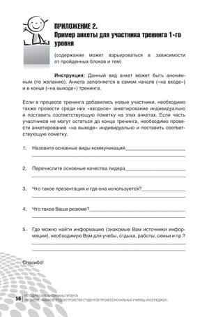 МЕТОДИЧЕСКИЕ МАТЕРИАЛЫ ПРОЕКТА
«РАЗВИТИЕ НАВЫКОВ ТРУДОУСТРОЙСТВА СТУДЕНТОВ ПРОФЕССИОНАЛЬНЫХ УЧИЛИЩ И КОЛЛЕДЖЕЙ»56
ПРИЛОЖЕНИЕ 2.
Пример анкеты для участника тренинга 1-го
уровня
(содержание может варьироваться в  зависимости
от пройденных блоков и тем)
Инструкция: Данный вид анкет может быть аноним-
ным (по желанию). Анкета заполняется в самом начале («на входе»)
и в конце («на выходе») тренинга.
Если в процессе тренинга добавились новые участники, необходимо
также провести среди них «входное» анкетирование индивидуально
и  поставить соответствующую пометку на  этих анкетах. Если часть
участников не могут остаться до конца тренинга, необходимо прове-
сти анкетирование «на выходе» индивидуально и поставить соответ-
ствующую пометку.
1.	 Назовите основные виды коммуникаций______________________
________________________________________________________
2.	 Перечислите основные качества лидера______________________
________________________________________________________
3.	 Что такое презентация и где она используется?________________
________________________________________________________
4.	 Что такое Ваше резюме?___________________________________
________________________________________________________
5.	 Где можно найти информацию (знакомые Вам источники инфор-
мации), необходимую Вам для учебы, отдыха, работы, семьи и пр.?
_______________________________________________________
________________________________________________________
Спасибо!
 