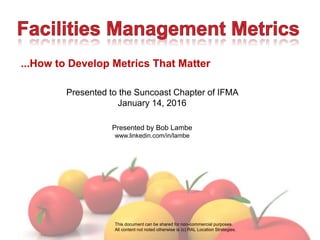 ...How to Develop Metrics That Matter
Presented to the Suncoast Chapter of IFMA
January 14, 2016
Presented by Bob Lambe
www.linkedin.com/in/lambe
This document can be shared for non-commercial purposes.
All content not noted otherwise is (c) RAL Location Strategies.
 