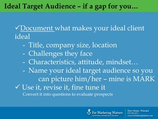 Ideal Target Audience – if a gap for you…
Document what makes your ideal client
ideal
- Title, company size, location
- Challenges they face
- Characteristics, attitude, mindset…
- Name your ideal target audience so you
can picture him/her – mine is MARK
 Use it, revise it, fine tune it
Convert it into questions to evaluate prospects
 