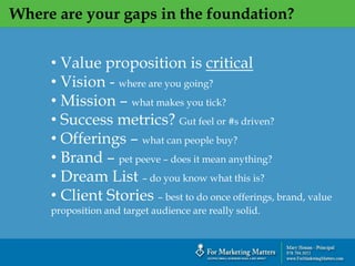 Where are your gaps in the foundation?
• Value proposition is critical
• Vision - where are you going?
• Mission – what makes you tick?
• Success metrics? Gut feel or #s driven?
• Offerings – what can people buy?
• Brand – pet peeve – does it mean anything?
• Dream List – do you know what this is?
• Client Stories – best to do once offerings, brand, value
proposition and target audience are really solid.
 