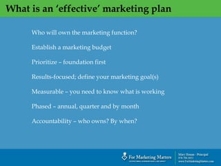 What is an ‘effective’ marketing plan
Who will own the marketing function?
Establish a marketing budget
Prioritize – foundation first
Results-focused; define your marketing goal(s)
Measurable – you need to know what is working
Phased – annual, quarter and by month
Accountability – who owns? By when?
 
