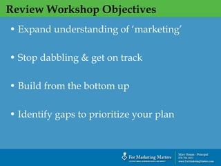 Review Workshop Objectives
`
• Expand understanding of ‘marketing’
• Stop dabbling & get on track
• Build from the bottom up
• Identify gaps to prioritize your plan
 