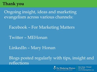 Thank you
Ongoing insight, ideas and marketing
evangelism across various channels:
Facebook – For Marketing Matters
Twitter – MEHonan
LinkedIn – Mary Honan
Blogs posted regularly with tips, insight and
reflections
 