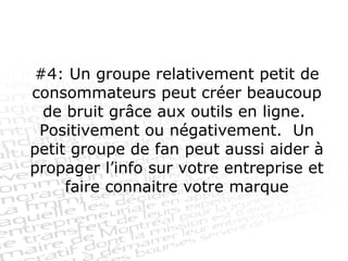 #4: Un groupe relativement petit de consommateurs peut créer beaucoup de bruit grâce aux outils en ligne.  Positivement ou négativement.  Un petit groupe de fan peut aussi aider à propager l’info sur votre entreprise et faire connaitre votre marque 