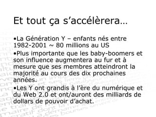 Et tout ça s’accélèrera… La Génération Y – enfants nés entre 1982-2001 ~ 80 millions au US Plus importante que les baby-boomers et son influence augmentera au fur et à mesure que ses membres atteindront la majorité au cours des dix prochaines années. Les Y ont grandis à l’ère du numérique et du Web 2.0 et ont/auront des milliards de dollars de pouvoir d’achat. 