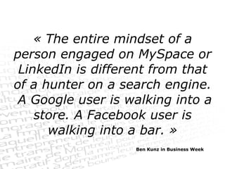 « The entire mindset of a person engaged on MySpace or LinkedIn is different from that of a hunter on a search engine.  A Google user is walking into a store. A Facebook user is walking into a bar. » Ben Kunz in Business Week 