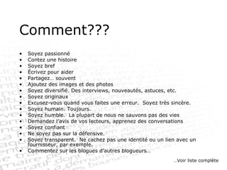 Comment??? Soyez passionné Contez une histoire Soyez bref Écrivez pour aider Partagez… souvent Ajoutez des images et des photos  Soyez diversifié. Des interviews, nouveautés, astuces, etc. Soyez originaux Excusez-vous quand vous faites une erreur.  Soyez très sincère. Soyez humain. Toujours. Soyez humble.  La plupart de nous ne sauvons pas des vies Demandez l’avis de vos lecteurs, apprenez des conversations Soyez confiant Ne soyez pas sur la défensive. Soyez transparent.  Ne cachez pas une identité ou un lien avec un fournisseur, par exemple. Commentez sur les blogues d’autres blogueurs… … Voir liste complète 