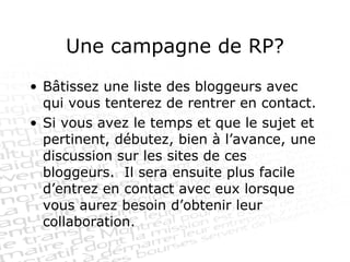 Une campagne de RP? Bâtissez une liste des bloggeurs avec qui vous tenterez de rentrer en contact. Si vous avez le temps et que le sujet et pertinent, débutez, bien à l’avance, une discussion sur les sites de ces bloggeurs.  Il sera ensuite plus facile d’entrez en contact avec eux lorsque vous aurez besoin d’obtenir leur collaboration. 