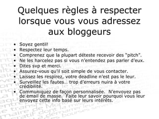 Quelques règles à respecter lorsque vous vous adressez aux bloggeurs Soyez gentil! Respectez leur temps. Comprenez que la plupart déteste recevoir des “pitch”. Ne les harcelez pas si vous n’entendez pas parler d’eux. Dites svp et merci. Assurez-vous qu’il soit simple de vous contacter. Laissez les respirez, votre deadline n’est pas le leur. Surveillez les fautes… trop d’erreurs nuira à votre crédibilité. Communiquez de façon personnalisée.  N’envoyez pas de email de masse.  Faite leur savoir pourquoi vous leur envoyez cette info basé sur leurs intérêts. 