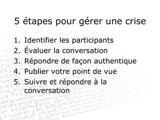 5 étapes pour gérer une crise Identifier les participants Évaluer la conversation Répondre de façon authentique Publier votre point de vue Suivre et répondre à la conversation 