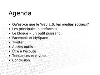 Agenda Qu’est-ce que le Web 2.0, les médias sociaux? Les principales plateformes Le blogue – un outil puissant Facebook et MySpace Twitter Autres outils Être à l’écoute Tendances et mythes Conclusion 